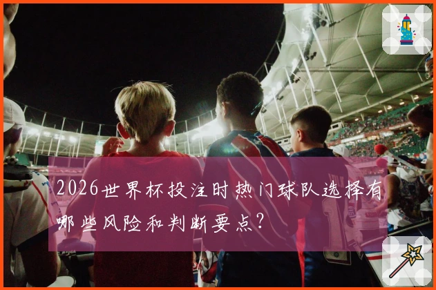 2026世界杯投注时热门球队选择有哪些风险和判断要点？